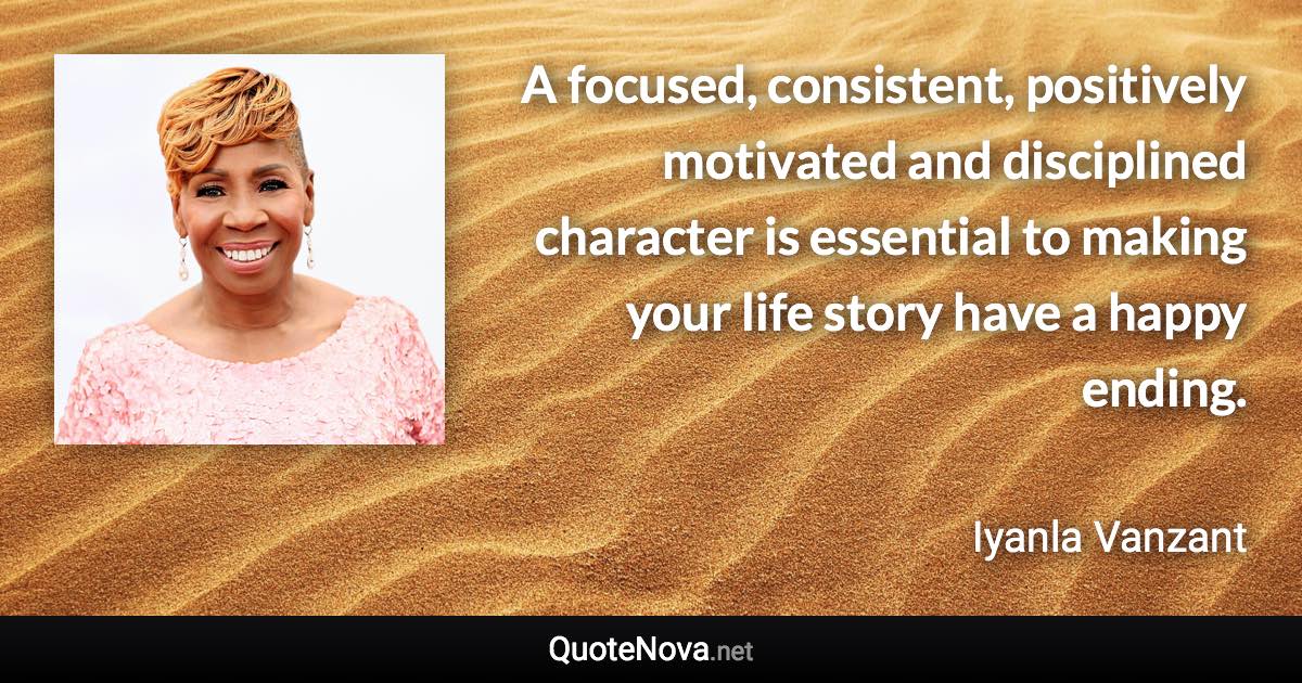 A focused, consistent, positively motivated and disciplined character is essential to making your life story have a happy ending. - Iyanla Vanzant quote