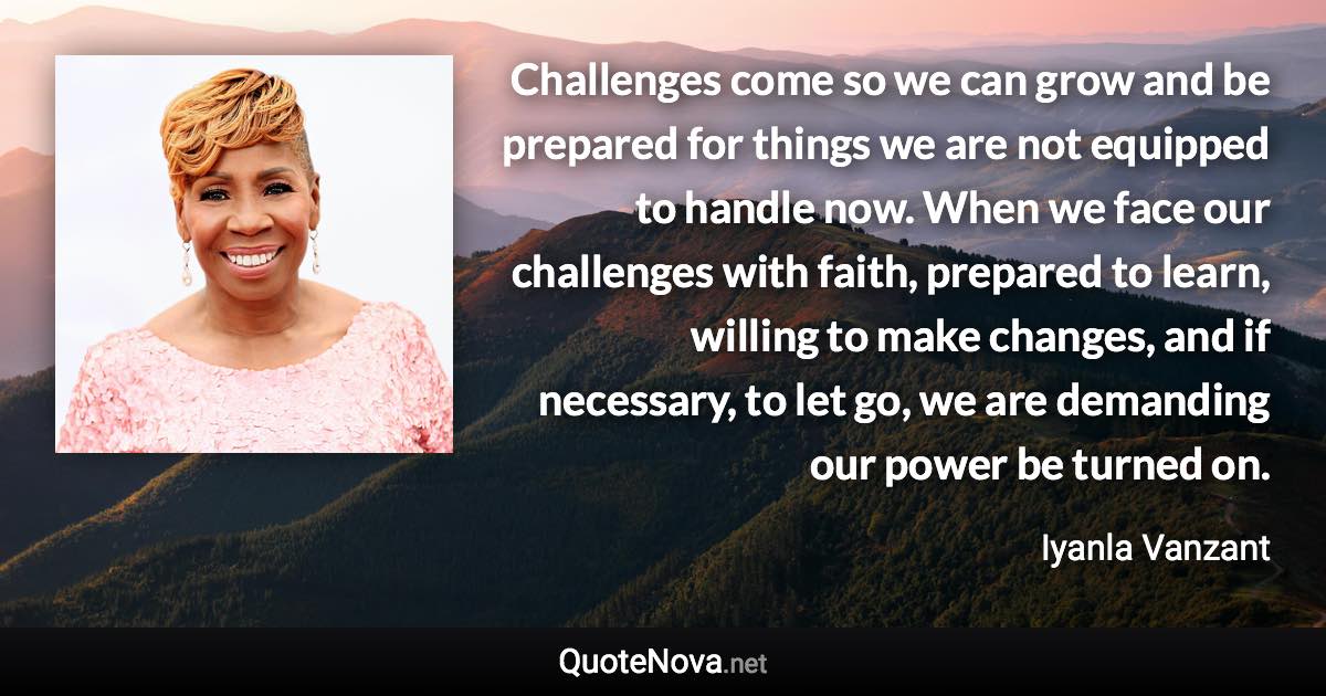 Challenges come so we can grow and be prepared for things we are not equipped to handle now. When we face our challenges with faith, prepared to learn, willing to make changes, and if necessary, to let go, we are demanding our power be turned on. - Iyanla Vanzant quote