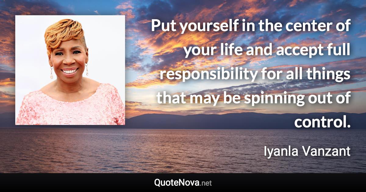 Put yourself in the center of your life and accept full responsibility for all things that may be spinning out of control. - Iyanla Vanzant quote