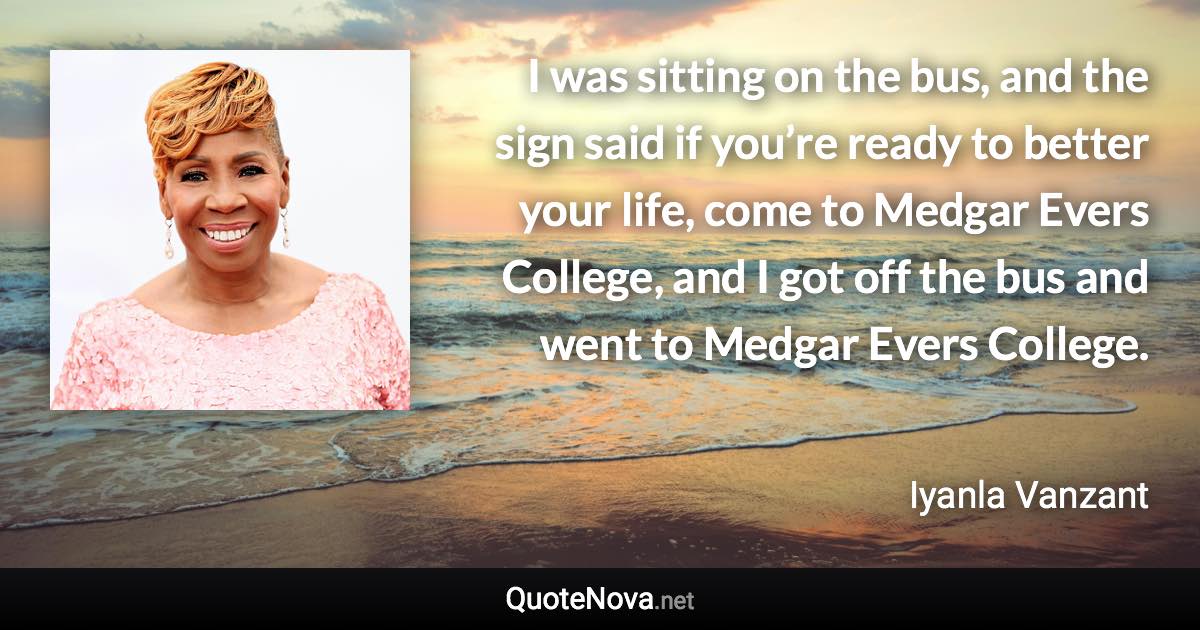 I was sitting on the bus, and the sign said if you’re ready to better your life, come to Medgar Evers College, and I got off the bus and went to Medgar Evers College. - Iyanla Vanzant quote