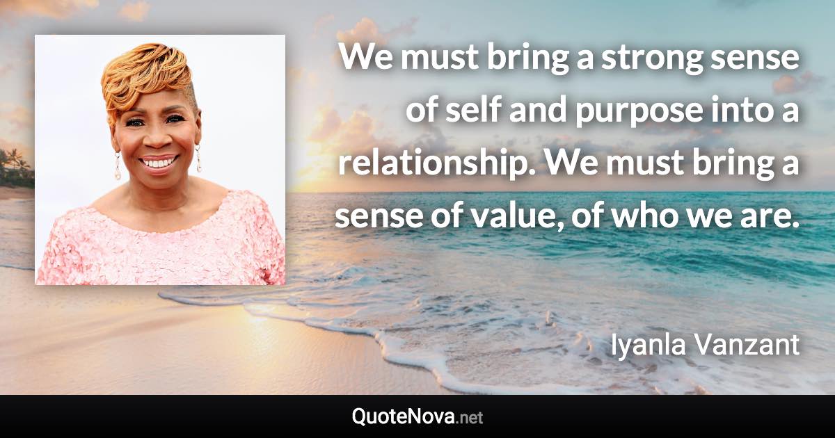 We must bring a strong sense of self and purpose into a relationship. We must bring a sense of value, of who we are. - Iyanla Vanzant quote