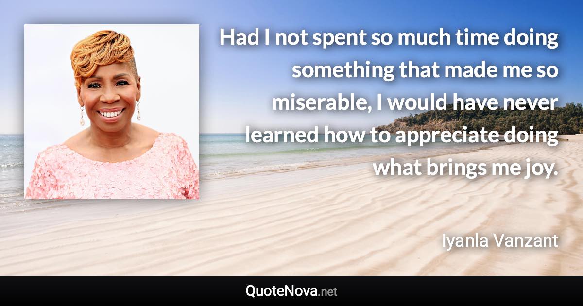 Had I not spent so much time doing something that made me so miserable, I would have never learned how to appreciate doing what brings me joy. - Iyanla Vanzant quote