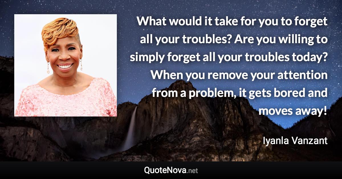 What would it take for you to forget all your troubles? Are you willing to simply forget all your troubles today? When you remove your attention from a problem, it gets bored and moves away! - Iyanla Vanzant quote