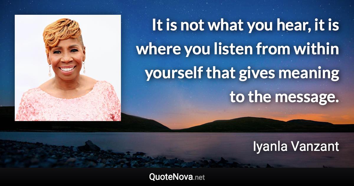 It is not what you hear, it is where you listen from within yourself that gives meaning to the message. - Iyanla Vanzant quote