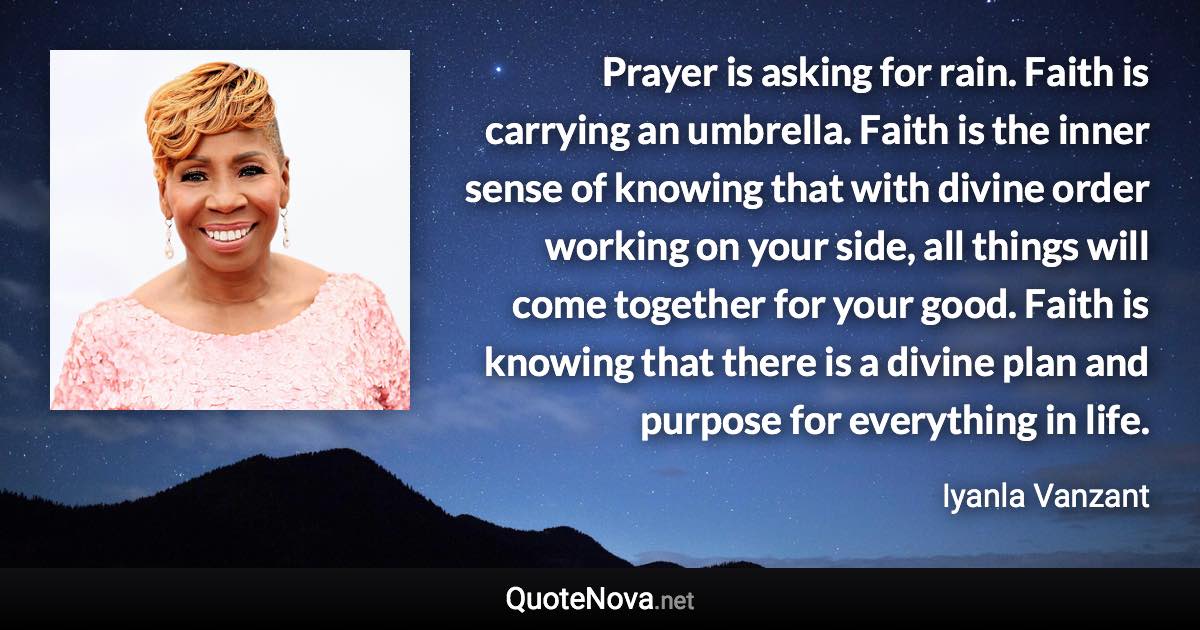 Prayer is asking for rain. Faith is carrying an umbrella. Faith is the inner sense of knowing that with divine order working on your side, all things will come together for your good. Faith is knowing that there is a divine plan and purpose for everything in life. - Iyanla Vanzant quote