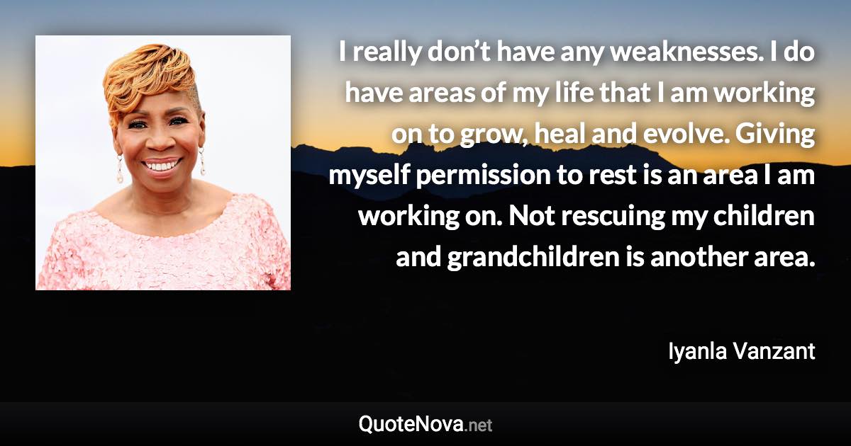 I really don’t have any weaknesses. I do have areas of my life that I am working on to grow, heal and evolve. Giving myself permission to rest is an area I am working on. Not rescuing my children and grandchildren is another area. - Iyanla Vanzant quote