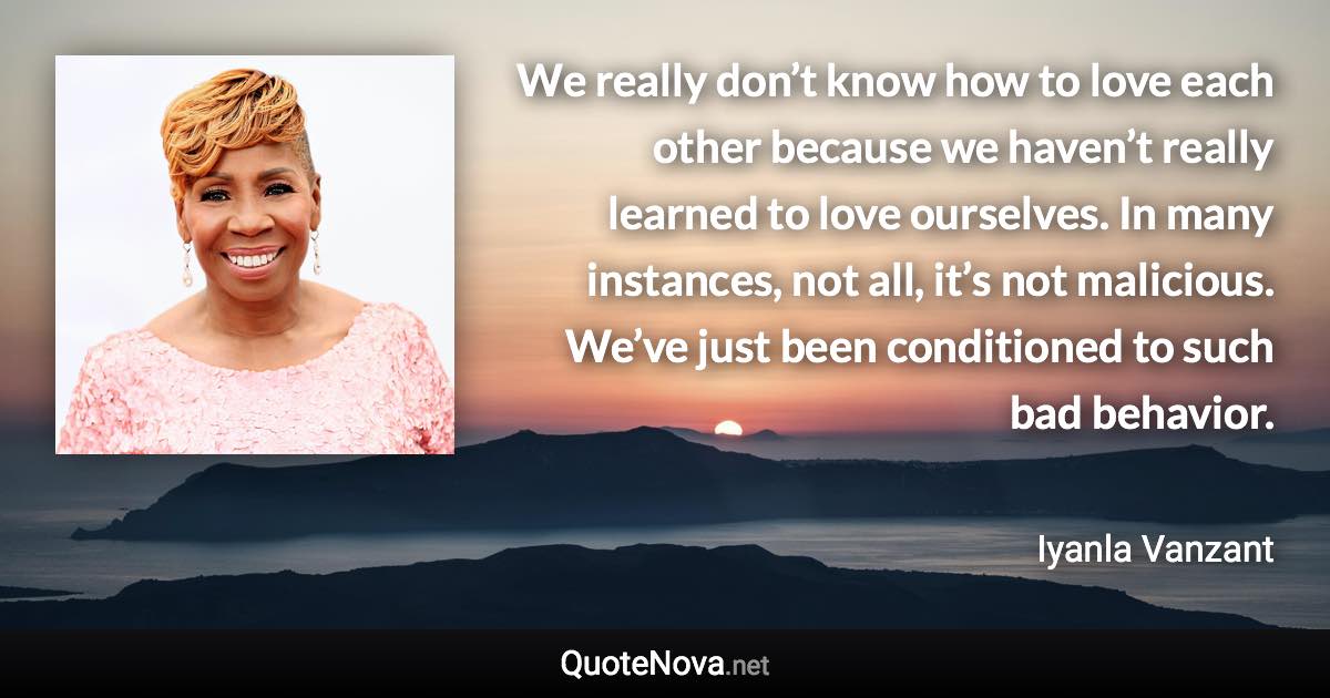 We really don’t know how to love each other because we haven’t really learned to love ourselves. In many instances, not all, it’s not malicious. We’ve just been conditioned to such bad behavior. - Iyanla Vanzant quote