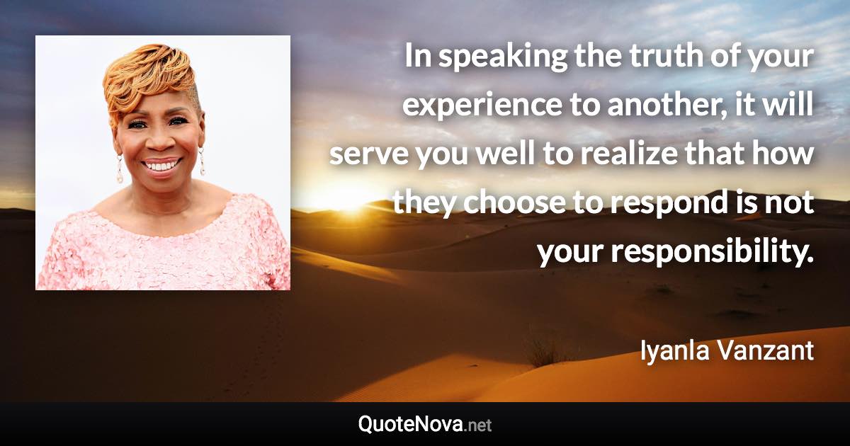 In speaking the truth of your experience to another, it will serve you well to realize that how they choose to respond is not your responsibility. - Iyanla Vanzant quote