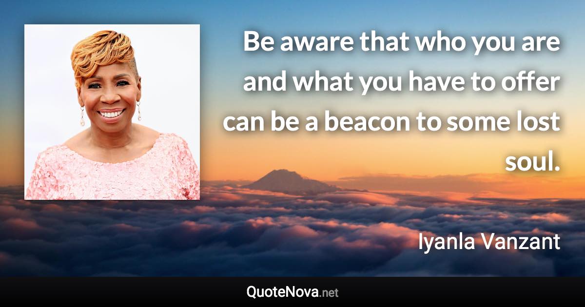 Be aware that who you are and what you have to offer can be a beacon to some lost soul. - Iyanla Vanzant quote