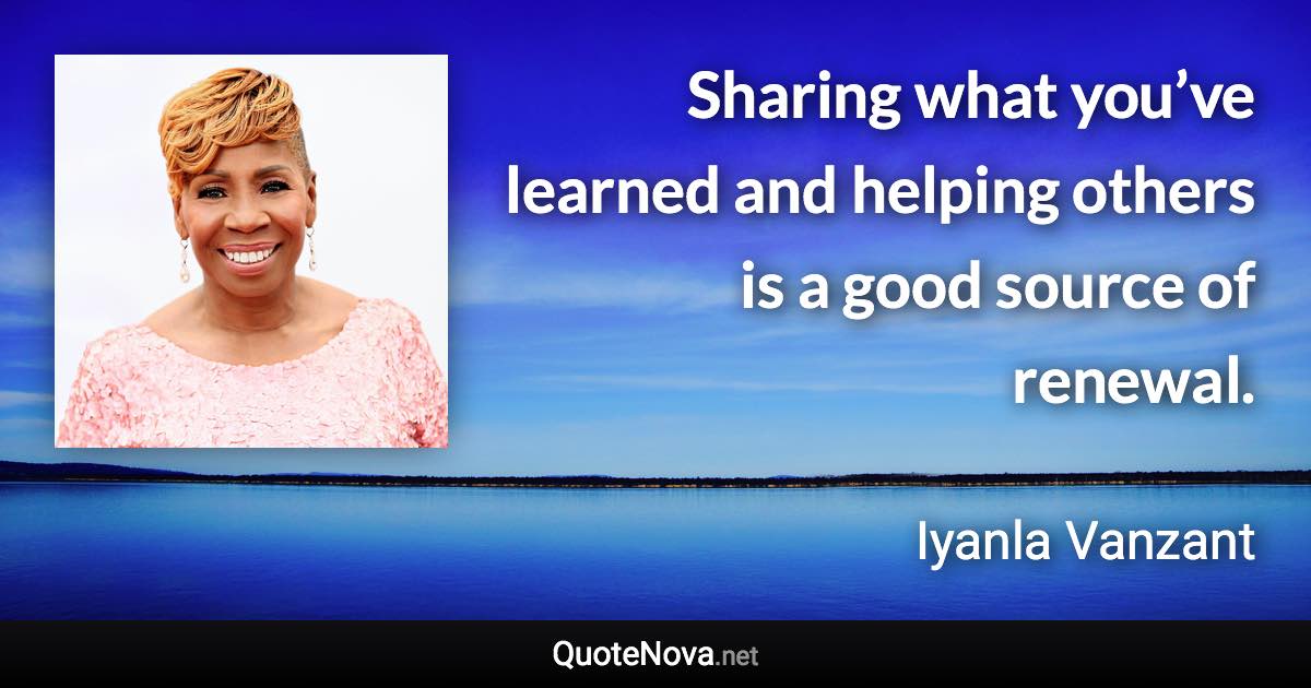 Sharing what you’ve learned and helping others is a good source of renewal. - Iyanla Vanzant quote