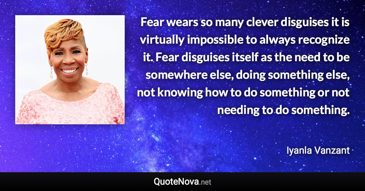 Fear wears so many clever disguises it is virtually impossible to always recognize it. Fear disguises itself as the need to be somewhere else, doing something else, not knowing how to do something or not needing to do something. - Iyanla Vanzant quote