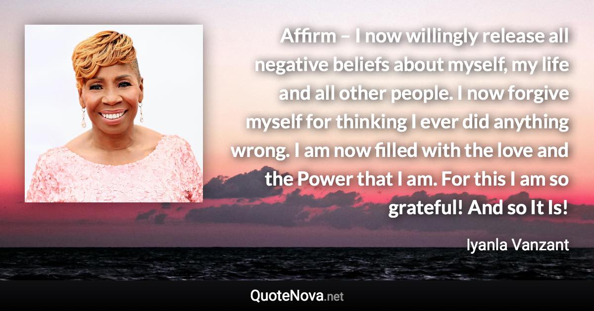 Affirm – I now willingly release all negative beliefs about myself, my life and all other people. I now forgive myself for thinking I ever did anything wrong. I am now filled with the love and the Power that I am. For this I am so grateful! And so It Is! - Iyanla Vanzant quote