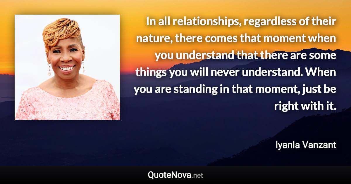 In all relationships, regardless of their nature, there comes that moment when you understand that there are some things you will never understand. When you are standing in that moment, just be right with it. - Iyanla Vanzant quote