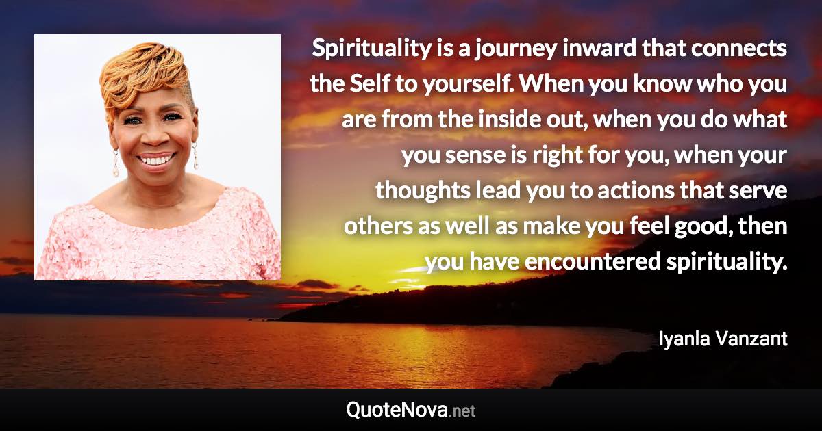 Spirituality is a journey inward that connects the Self to yourself. When you know who you are from the inside out, when you do what you sense is right for you, when your thoughts lead you to actions that serve others as well as make you feel good, then you have encountered spirituality. - Iyanla Vanzant quote