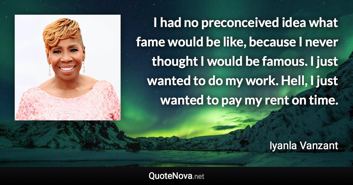 I had no preconceived idea what fame would be like, because I never thought I would be famous. I just wanted to do my work. Hell, I just wanted to pay my rent on time. - Iyanla Vanzant quote