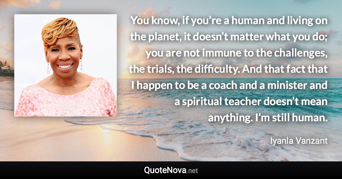 You know, if you’re a human and living on the planet, it doesn’t matter what you do; you are not immune to the challenges, the trials, the difficulty. And that fact that I happen to be a coach and a minister and a spiritual teacher doesn’t mean anything. I’m still human. - Iyanla Vanzant quote