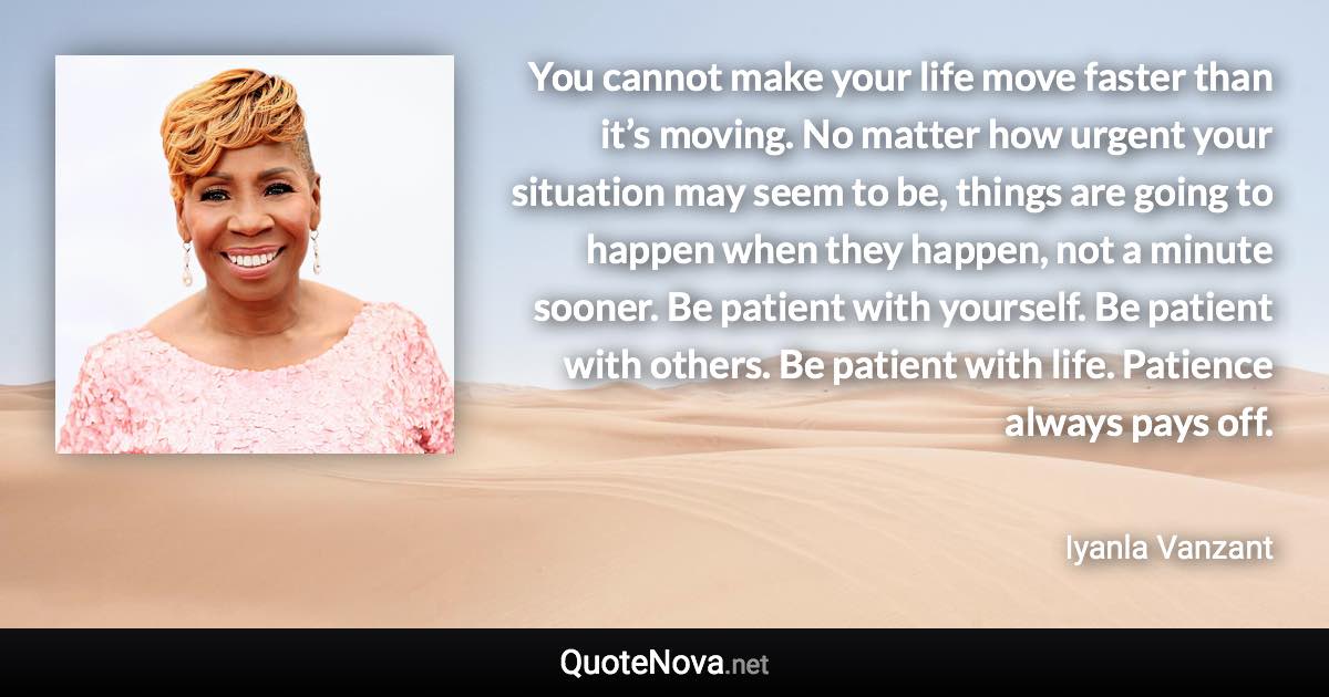 You cannot make your life move faster than it’s moving. No matter how urgent your situation may seem to be, things are going to happen when they happen, not a minute sooner. Be patient with yourself. Be patient with others. Be patient with life. Patience always pays off. - Iyanla Vanzant quote