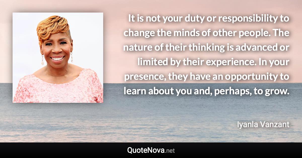 It is not your duty or responsibility to change the minds of other people. The nature of their thinking is advanced or limited by their experience. In your presence, they have an opportunity to learn about you and, perhaps, to grow. - Iyanla Vanzant quote