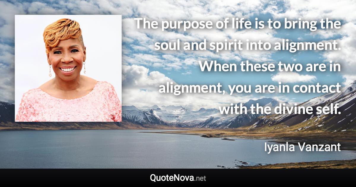 The purpose of life is to bring the soul and spirit into alignment. When these two are in alignment, you are in contact with the divine self. - Iyanla Vanzant quote