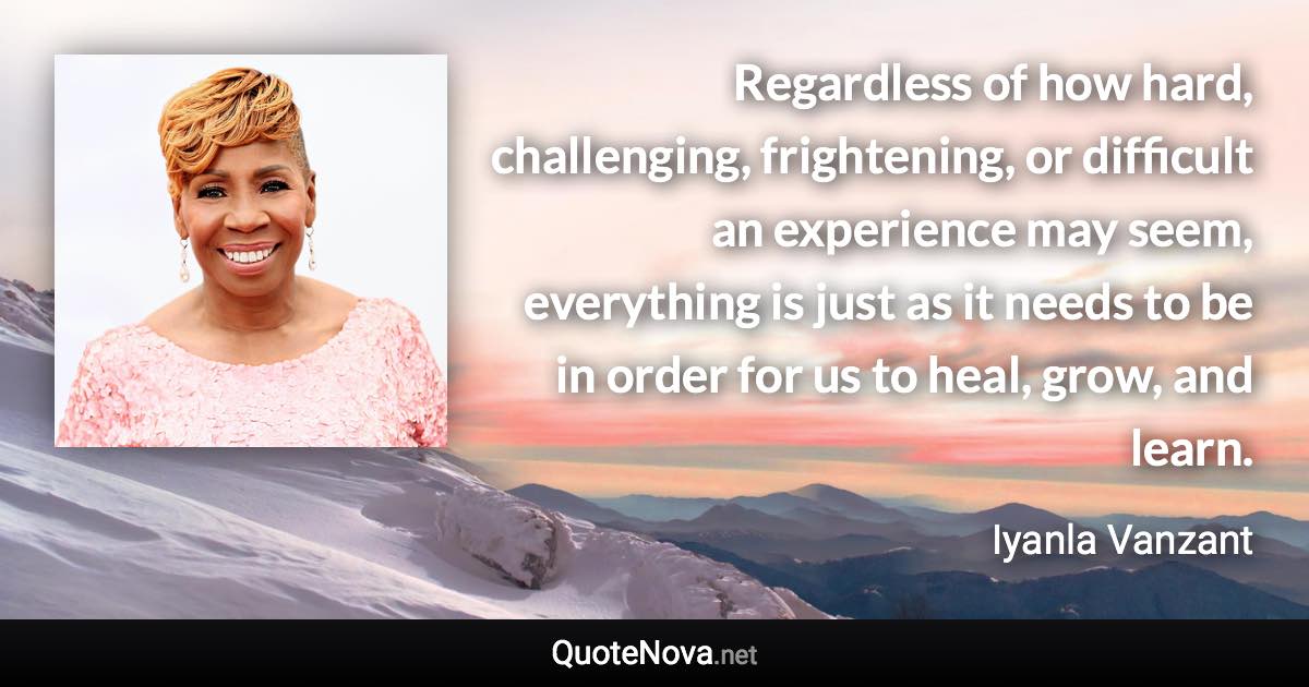 Regardless of how hard, challenging, frightening, or difficult an experience may seem, everything is just as it needs to be in order for us to heal, grow, and learn. - Iyanla Vanzant quote