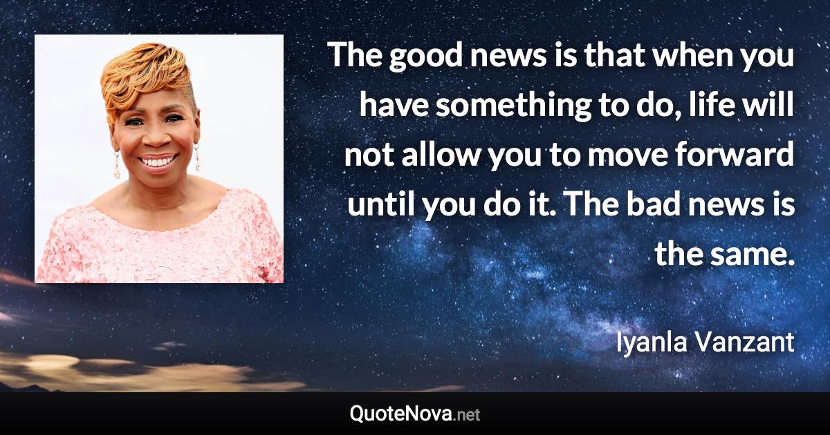 The good news is that when you have something to do, life will not allow you to move forward until you do it. The bad news is the same. - Iyanla Vanzant quote