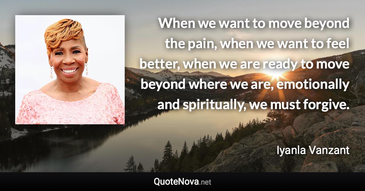 When we want to move beyond the pain, when we want to feel better, when we are ready to move beyond where we are, emotionally and spiritually, we must forgive. - Iyanla Vanzant quote