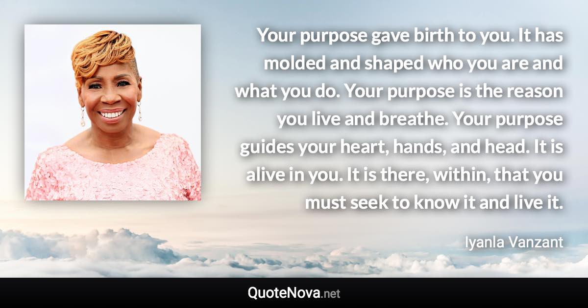 Your purpose gave birth to you. It has molded and shaped who you are and what you do. Your purpose is the reason you live and breathe. Your purpose guides your heart, hands, and head. It is alive in you. It is there, within, that you must seek to know it and live it. - Iyanla Vanzant quote