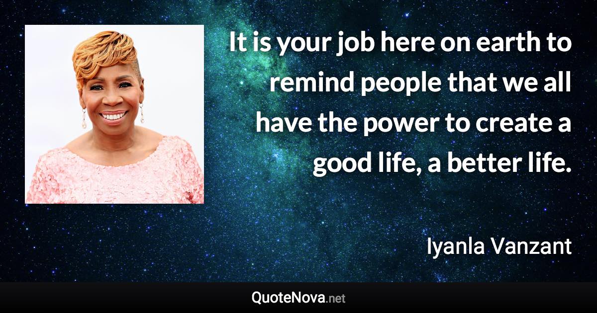 It is your job here on earth to remind people that we all have the power to create a good life, a better life. - Iyanla Vanzant quote