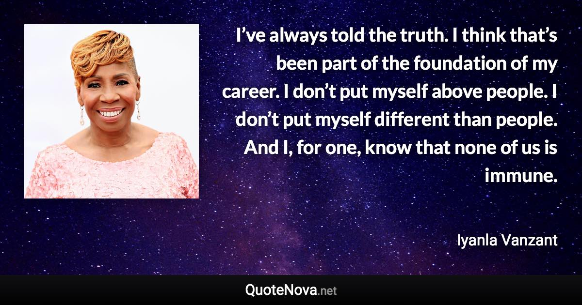 I’ve always told the truth. I think that’s been part of the foundation of my career. I don’t put myself above people. I don’t put myself different than people. And I, for one, know that none of us is immune. - Iyanla Vanzant quote