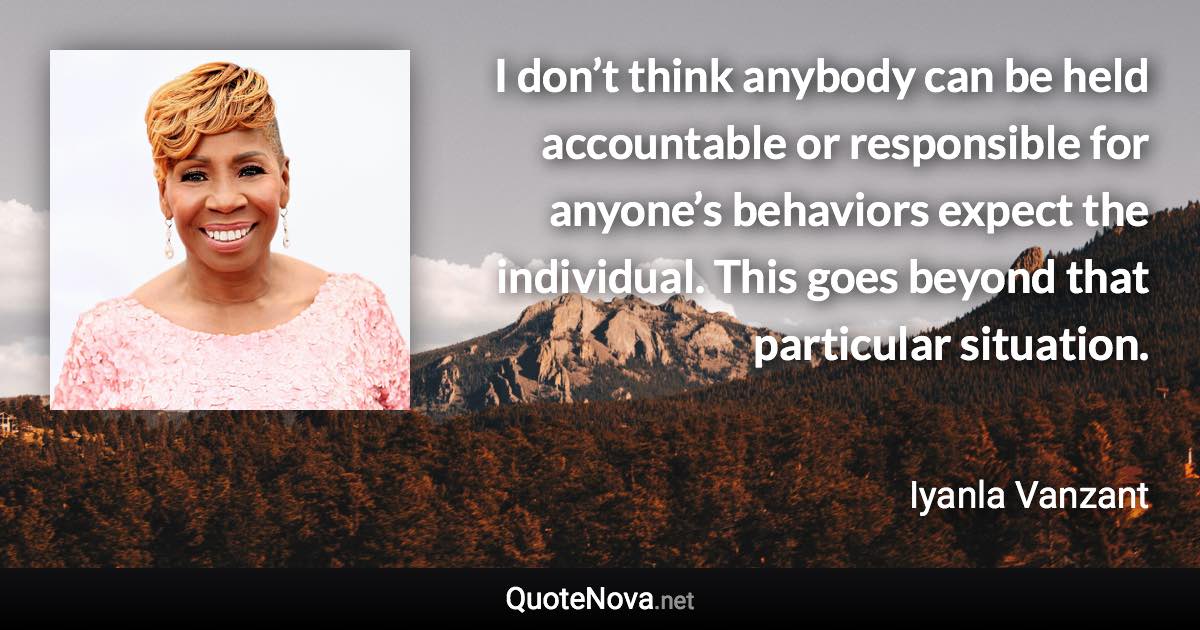 I don’t think anybody can be held accountable or responsible for anyone’s behaviors expect the individual. This goes beyond that particular situation. - Iyanla Vanzant quote