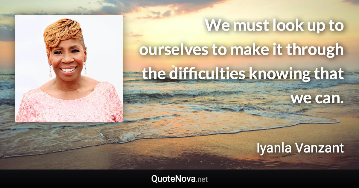 We must look up to ourselves to make it through the difficulties knowing that we can. - Iyanla Vanzant quote