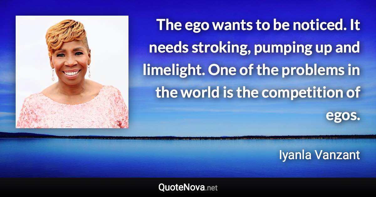 The ego wants to be noticed. It needs stroking, pumping up and limelight. One of the problems in the world is the competition of egos. - Iyanla Vanzant quote