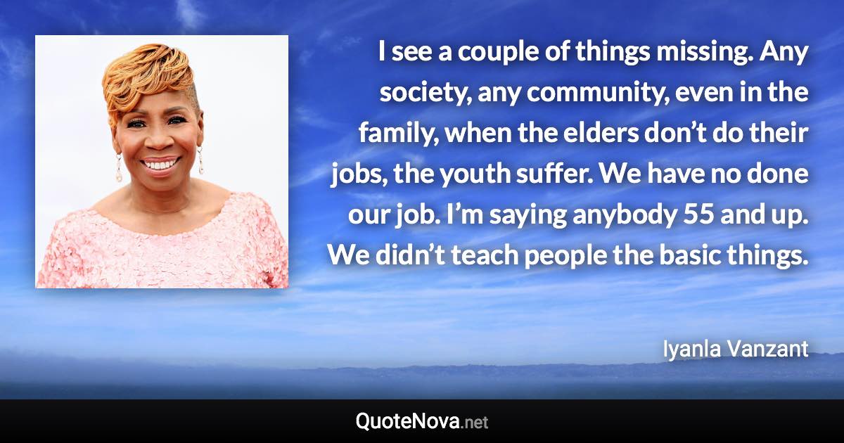 I see a couple of things missing. Any society, any community, even in the family, when the elders don’t do their jobs, the youth suffer. We have no done our job. I’m saying anybody 55 and up. We didn’t teach people the basic things. - Iyanla Vanzant quote