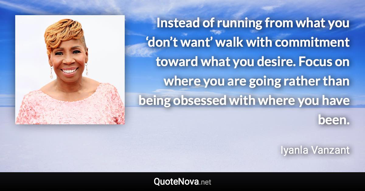 Instead of running from what you ‘don’t want’ walk with commitment toward what you desire. Focus on where you are going rather than being obsessed with where you have been. - Iyanla Vanzant quote