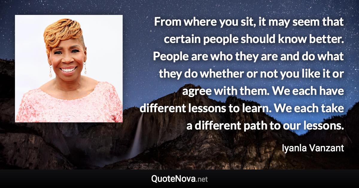 From where you sit, it may seem that certain people should know better. People are who they are and do what they do whether or not you like it or agree with them. We each have different lessons to learn. We each take a different path to our lessons. - Iyanla Vanzant quote