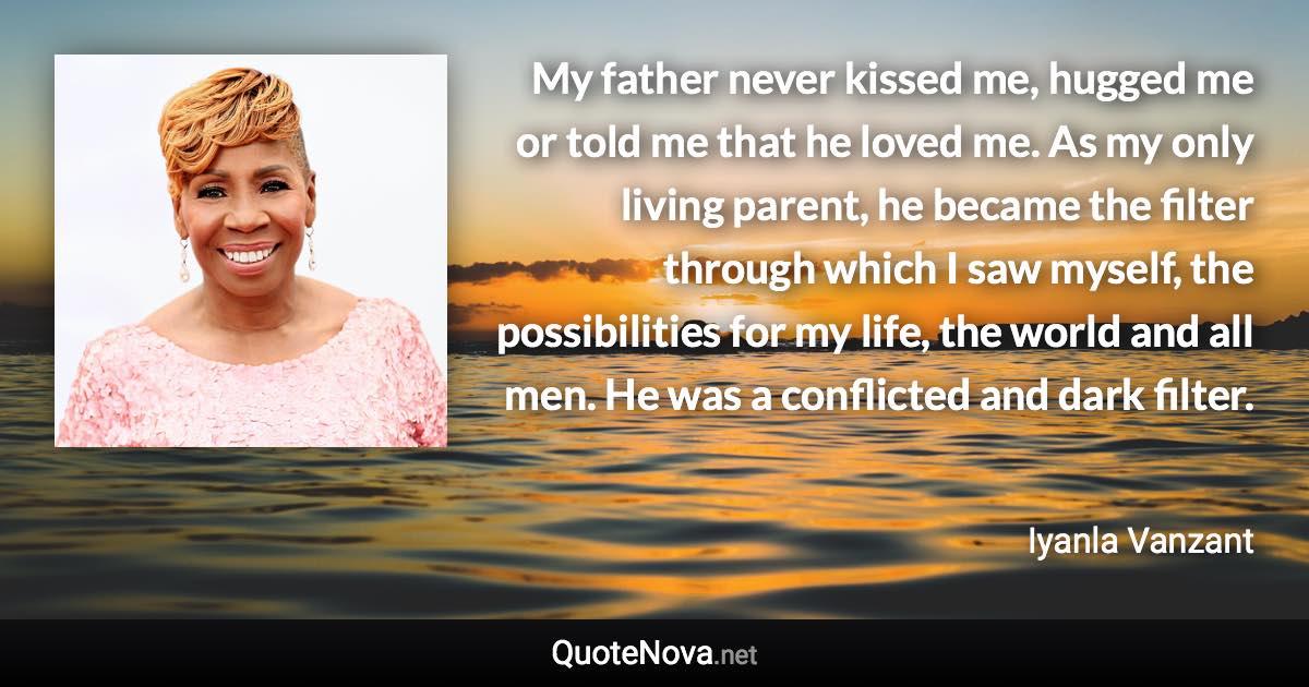 My father never kissed me, hugged me or told me that he loved me. As my only living parent, he became the filter through which I saw myself, the possibilities for my life, the world and all men. He was a conflicted and dark filter. - Iyanla Vanzant quote