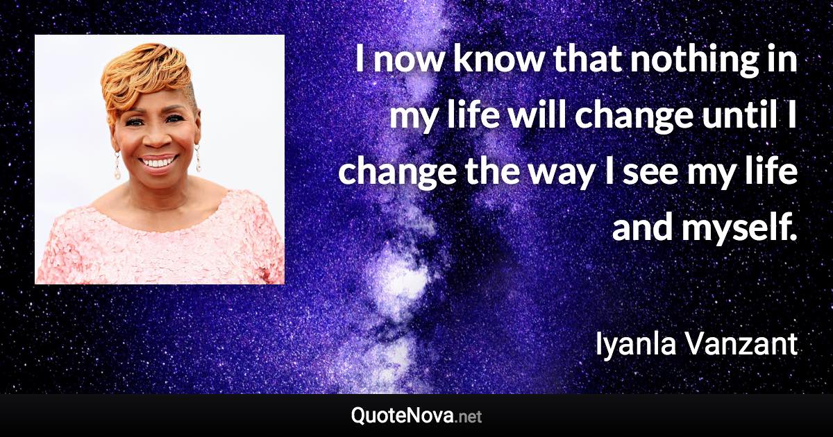 I now know that nothing in my life will change until I change the way I see my life and myself. - Iyanla Vanzant quote