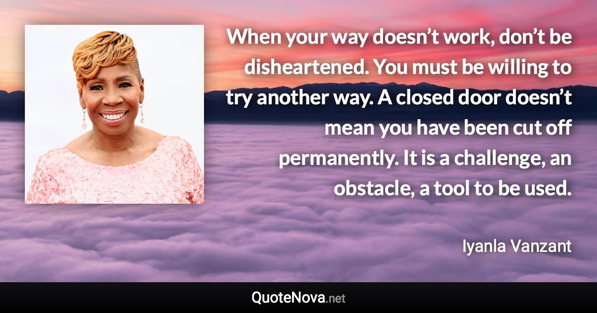 When your way doesn’t work, don’t be disheartened. You must be willing to try another way. A closed door doesn’t mean you have been cut off permanently. It is a challenge, an obstacle, a tool to be used. - Iyanla Vanzant quote