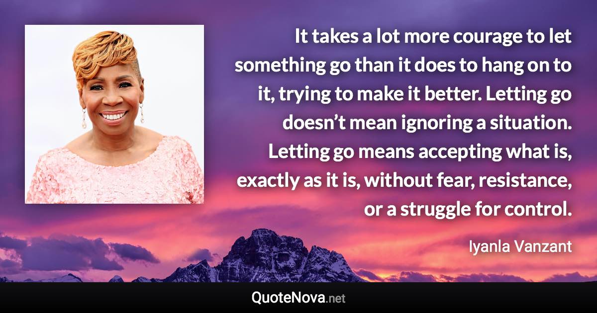 It takes a lot more courage to let something go than it does to hang on to it, trying to make it better. Letting go doesn’t mean ignoring a situation. Letting go means accepting what is, exactly as it is, without fear, resistance, or a struggle for control. - Iyanla Vanzant quote