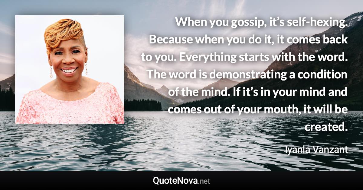 When you gossip, it’s self-hexing. Because when you do it, it comes back to you. Everything starts with the word. The word is demonstrating a condition of the mind. If it’s in your mind and comes out of your mouth, it will be created. - Iyanla Vanzant quote