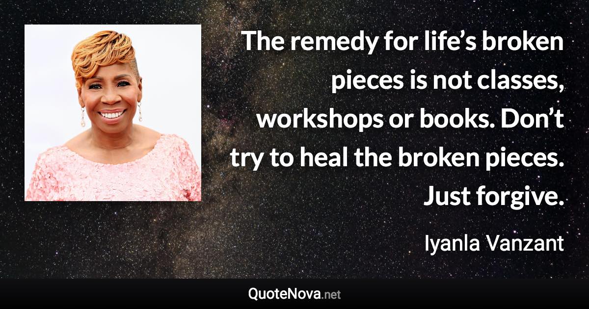 The remedy for life’s broken pieces is not classes, workshops or books. Don’t try to heal the broken pieces. Just forgive. - Iyanla Vanzant quote