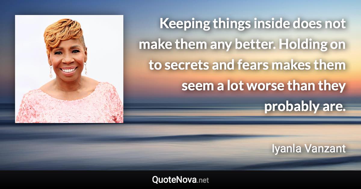 Keeping things inside does not make them any better. Holding on to secrets and fears makes them seem a lot worse than they probably are. - Iyanla Vanzant quote