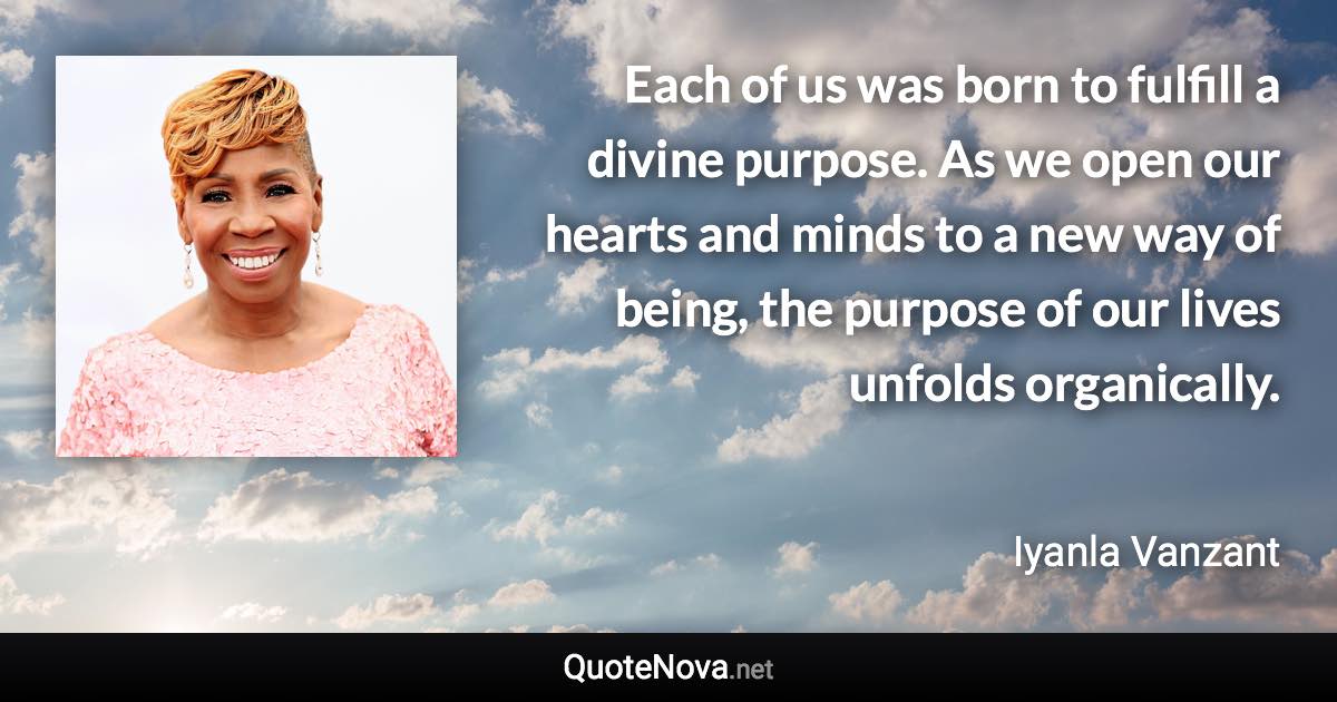 Each of us was born to fulfill a divine purpose. As we open our hearts and minds to a new way of being, the purpose of our lives unfolds organically. - Iyanla Vanzant quote