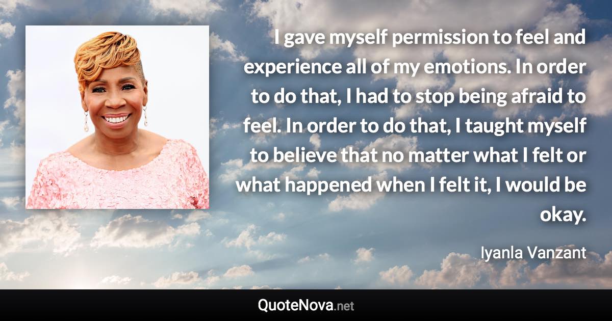 I gave myself permission to feel and experience all of my emotions. In order to do that, I had to stop being afraid to feel. In order to do that, I taught myself to believe that no matter what I felt or what happened when I felt it, I would be okay. - Iyanla Vanzant quote