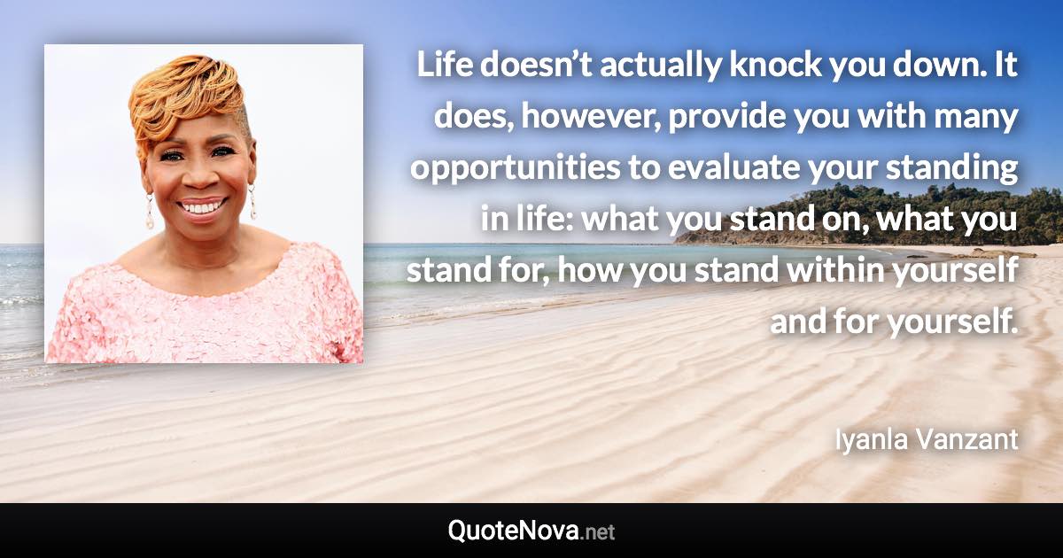 Life doesn’t actually knock you down. It does, however, provide you with many opportunities to evaluate your standing in life: what you stand on, what you stand for, how you stand within yourself and for yourself. - Iyanla Vanzant quote