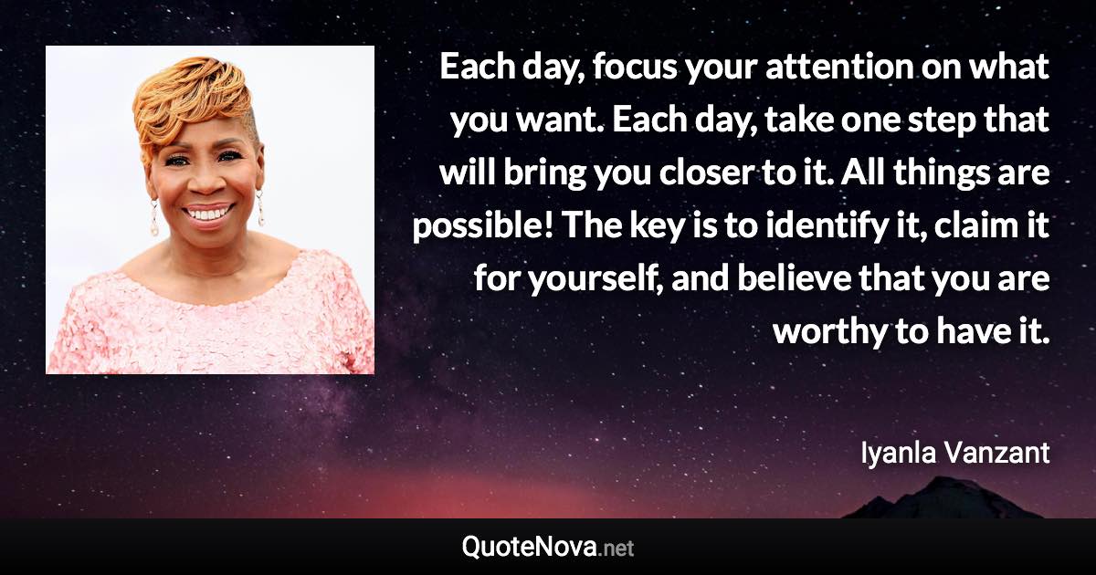 Each day, focus your attention on what you want. Each day, take one step that will bring you closer to it. All things are possible! The key is to identify it, claim it for yourself, and believe that you are worthy to have it. - Iyanla Vanzant quote