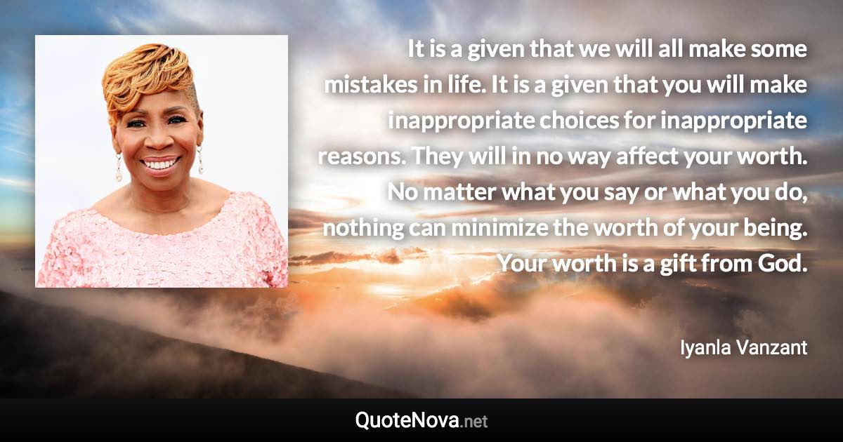 It is a given that we will all make some mistakes in life. It is a given that you will make inappropriate choices for inappropriate reasons. They will in no way affect your worth. No matter what you say or what you do, nothing can minimize the worth of your being. Your worth is a gift from God. - Iyanla Vanzant quote