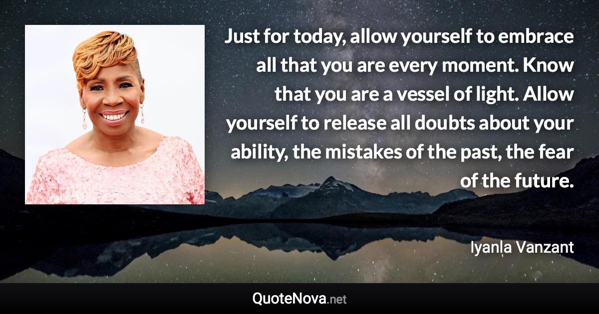 Just for today, allow yourself to embrace all that you are every moment. Know that you are a vessel of light. Allow yourself to release all doubts about your ability, the mistakes of the past, the fear of the future. - Iyanla Vanzant quote