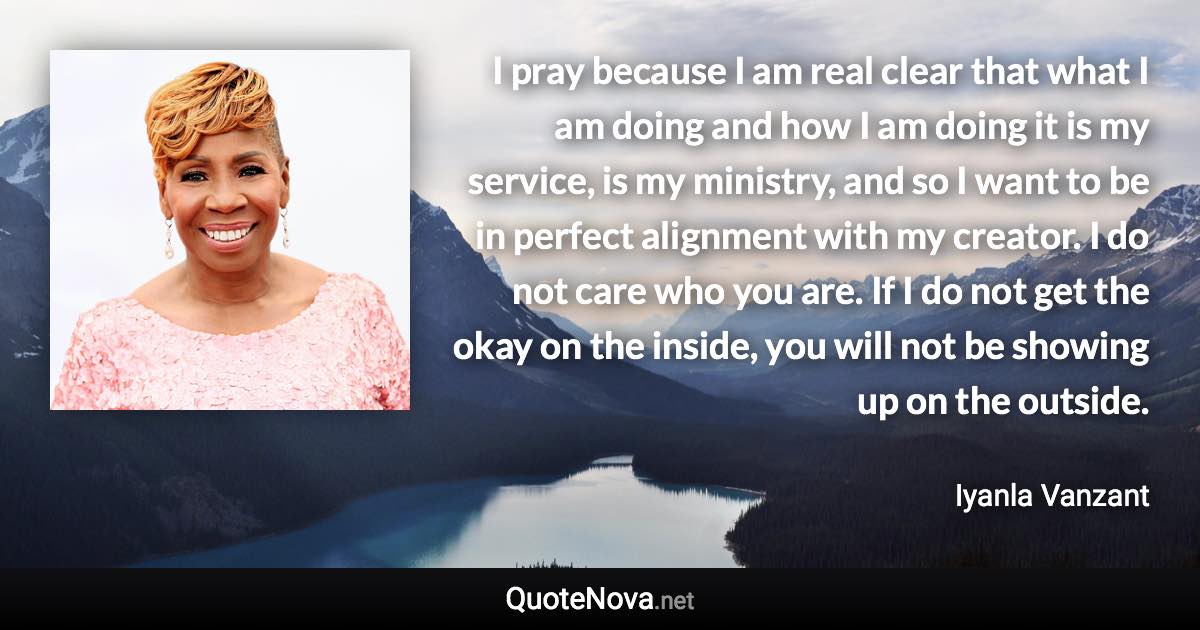 I pray because I am real clear that what I am doing and how I am doing it is my service, is my ministry, and so I want to be in perfect alignment with my creator. I do not care who you are. If I do not get the okay on the inside, you will not be showing up on the outside. - Iyanla Vanzant quote