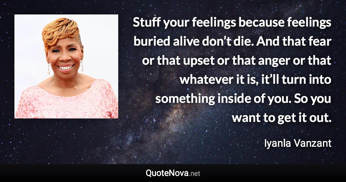 Stuff your feelings because feelings buried alive don’t die. And that fear or that upset or that anger or that whatever it is, it’ll turn into something inside of you. So you want to get it out. - Iyanla Vanzant quote